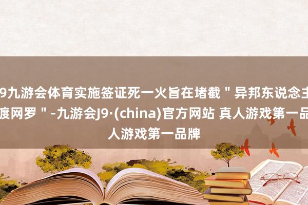 J9九游会体育实施签证死一火旨在堵截＂异邦东说念主偷渡网罗＂-九游会J9·(china)官方网站 真人游戏第一品牌