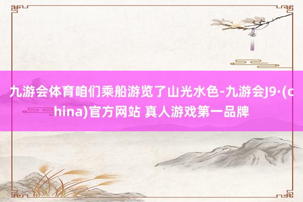 九游会体育咱们乘船游览了山光水色-九游会J9·(china)官方网站 真人游戏第一品牌