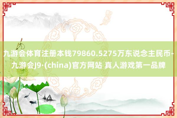 九游会体育注册本钱79860.5275万东说念主民币-九游会J9·(china)官方网站 真人游戏第一品牌