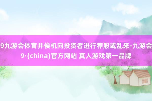 J9九游会体育并俟机向投资者进行荐股或乱来-九游会J9·(china)官方网站 真人游戏第一品牌