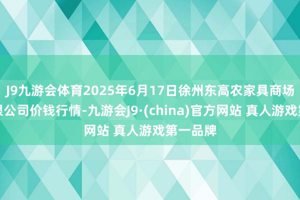 J9九游会体育2025年6月17日徐州东高农家具商场措置有限公司价钱行情-九游会J9·(china)官方网站 真人游戏第一品牌