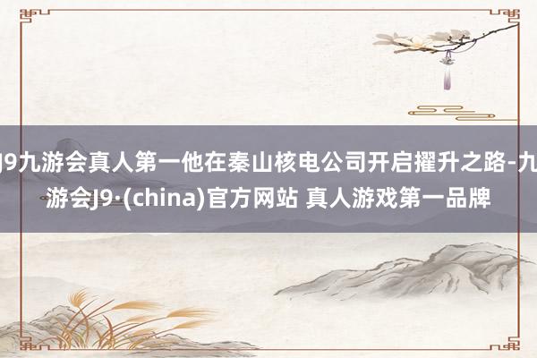 J9九游会真人第一他在秦山核电公司开启擢升之路-九游会J9·(china)官方网站 真人游戏第一品牌