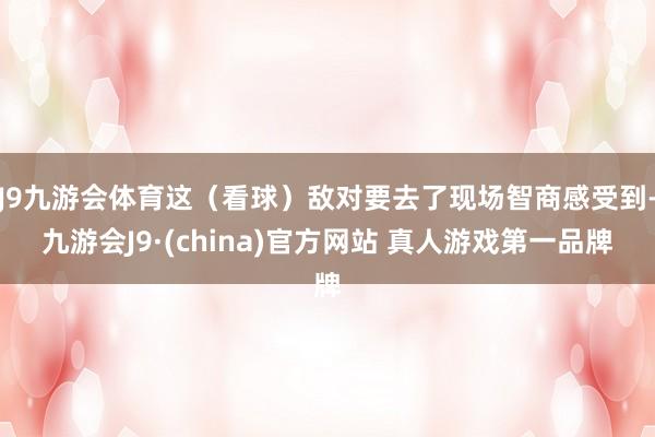 J9九游会体育这（看球）敌对要去了现场智商感受到-九游会J9·(china)官方网站 真人游戏第一品牌