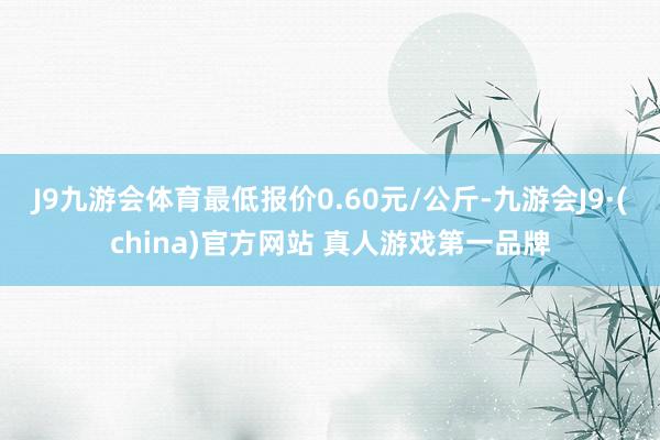 J9九游会体育最低报价0.60元/公斤-九游会J9·(china)官方网站 真人游戏第一品牌