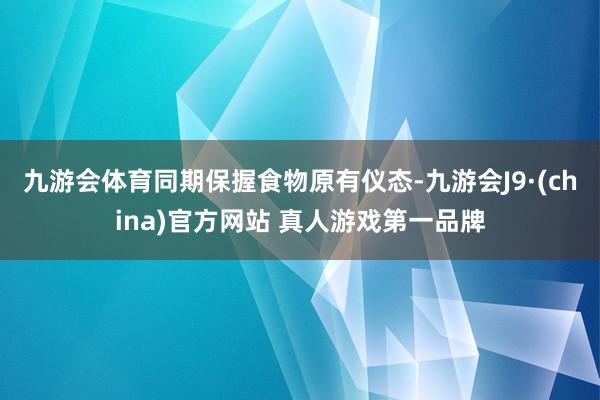 九游会体育同期保握食物原有仪态-九游会J9·(china)官方网站 真人游戏第一品牌