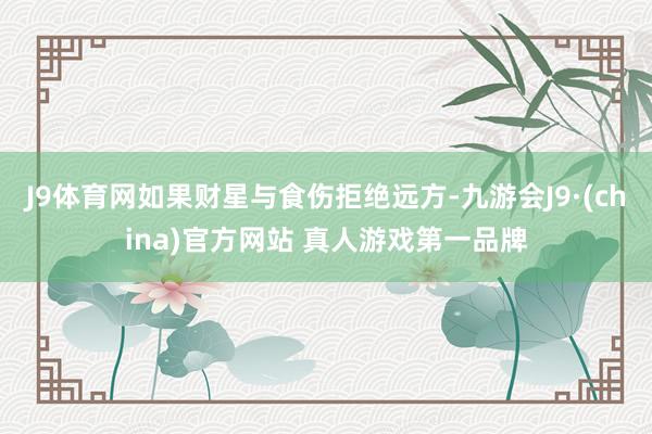 J9体育网如果财星与食伤拒绝远方-九游会J9·(china)官方网站 真人游戏第一品牌
