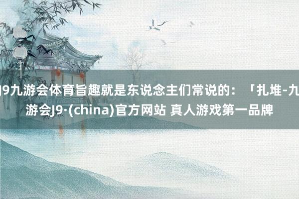 J9九游会体育旨趣就是东说念主们常说的：「扎堆-九游会J9·(china)官方网站 真人游戏第一品牌