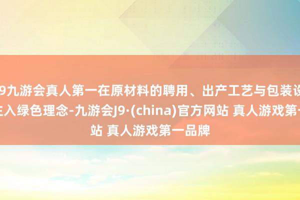 J9九游会真人第一在原材料的聘用、出产工艺与包装设想等注入绿色理念-九游会J9·(china)官方网站 真人游戏第一品牌