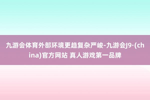 九游会体育外部环境更趋复杂严峻-九游会J9·(china)官方网站 真人游戏第一品牌