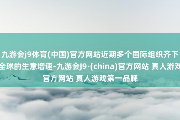 九游会j9体育(中国)官方网站近期多个国际组织齐下调了本年全球的生意增速-九游会J9·(china)官方网站 真人游戏第一品牌