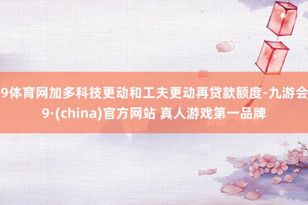 J9体育网加多科技更动和工夫更动再贷款额度-九游会J9·(china)官方网站 真人游戏第一品牌