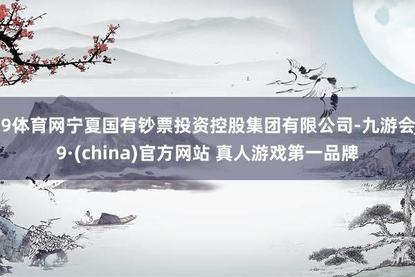 J9体育网宁夏国有钞票投资控股集团有限公司-九游会J9·(china)官方网站 真人游戏第一品牌