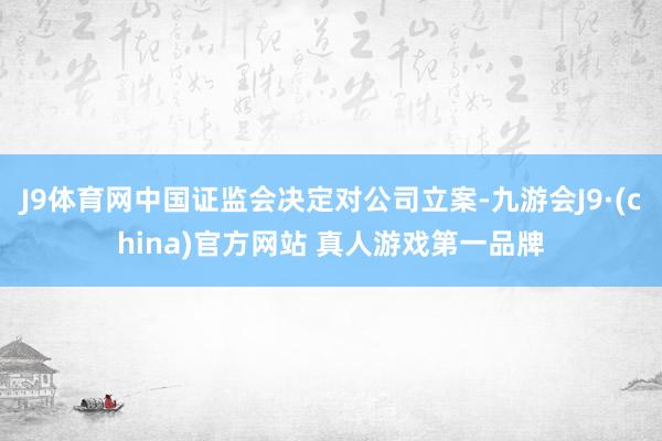J9体育网中国证监会决定对公司立案-九游会J9·(china)官方网站 真人游戏第一品牌
