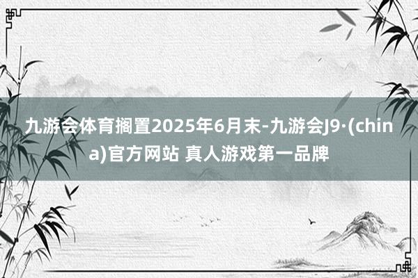 九游会体育搁置2025年6月末-九游会J9·(china)官方网站 真人游戏第一品牌