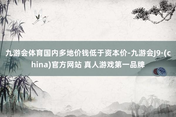 九游会体育国内多地价钱低于资本价-九游会J9·(china)官方网站 真人游戏第一品牌