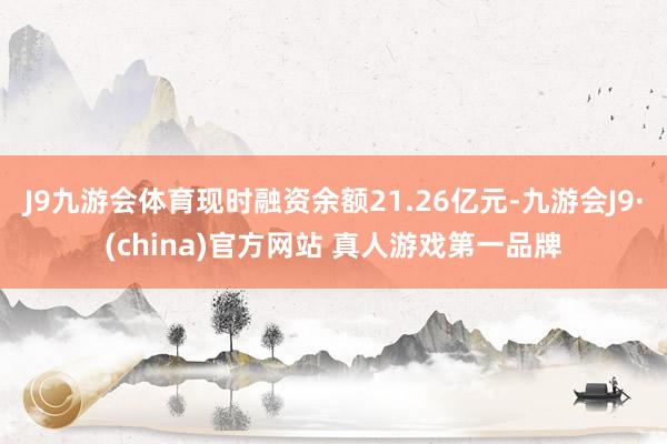 J9九游会体育现时融资余额21.26亿元-九游会J9·(china)官方网站 真人游戏第一品牌