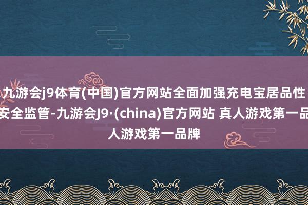 九游会j9体育(中国)官方网站全面加强充电宝居品性量安全监管-九游会J9·(china)官方网站 真人游戏第一品牌