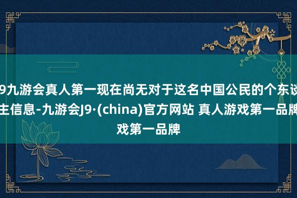 J9九游会真人第一现在尚无对于这名中国公民的个东谈主信息-九游会J9·(china)官方网站 真人游戏第一品牌