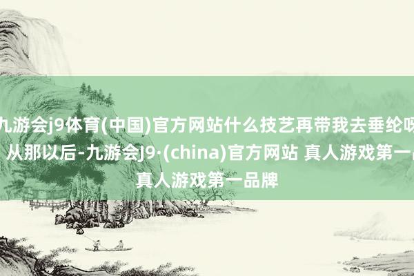 九游会j9体育(中国)官方网站什么技艺再带我去垂纶呀？” 从那以后-九游会J9·(china)官方网站 真人游戏第一品牌