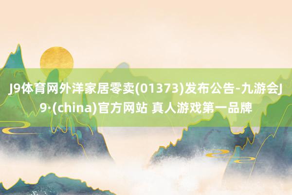 J9体育网外洋家居零卖(01373)发布公告-九游会J9·(china)官方网站 真人游戏第一品牌
