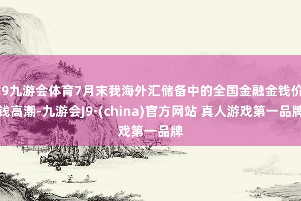 J9九游会体育7月末我海外汇储备中的全国金融金钱价钱高潮-九游会J9·(china)官方网站 真人游戏第一品牌