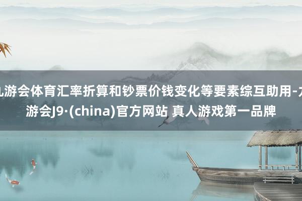 九游会体育汇率折算和钞票价钱变化等要素综互助用-九游会J9·(china)官方网站 真人游戏第一品牌