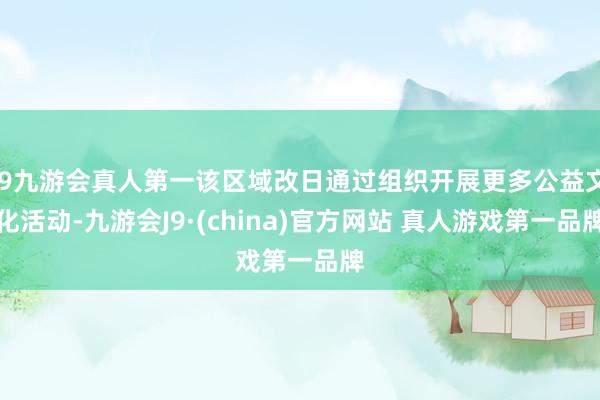 J9九游会真人第一该区域改日通过组织开展更多公益文化活动-九游会J9·(china)官方网站 真人游戏第一品牌