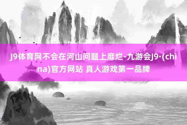 J9体育网不会在河山问题上靡烂-九游会J9·(china)官方网站 真人游戏第一品牌
