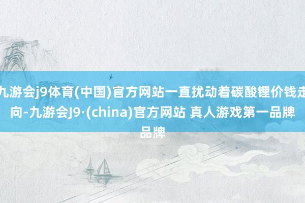 九游会j9体育(中国)官方网站一直扰动着碳酸锂价钱走向-九游会J9·(china)官方网站 真人游戏第一品牌