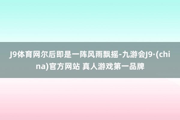 J9体育网尔后即是一阵风雨飘摇-九游会J9·(china)官方网站 真人游戏第一品牌