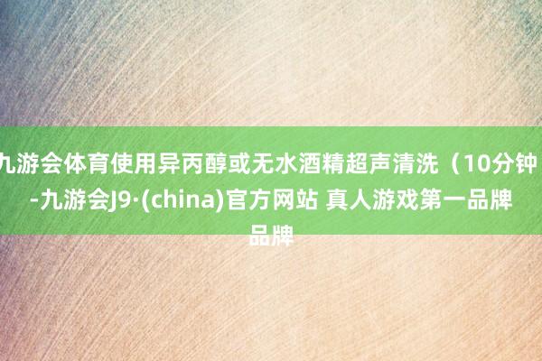 九游会体育使用异丙醇或无水酒精超声清洗（10分钟）-九游会J9·(china)官方网站 真人游戏第一品牌