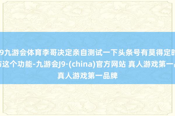 J9九游会体育李哥决定亲自测试一下头条号有莫得定时发布这个功能-九游会J9·(china)官方网站 真人游戏第一品牌