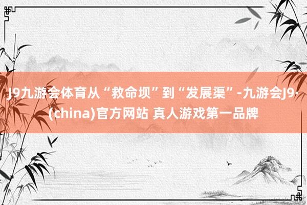 J9九游会体育从“救命坝”到“发展渠”-九游会J9·(china)官方网站 真人游戏第一品牌