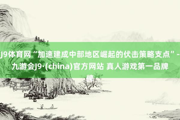 J9体育网“加速建成中部地区崛起的伏击策略支点”-九游会J9·(china)官方网站 真人游戏第一品牌