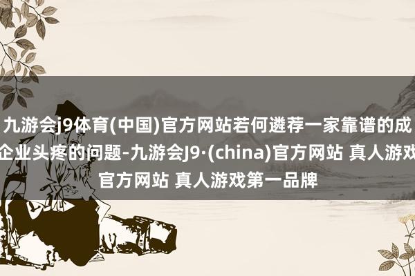 九游会j9体育(中国)官方网站若何遴荐一家靠谱的成为了繁密企业头疼的问题-九游会J9·(china)官方网站 真人游戏第一品牌