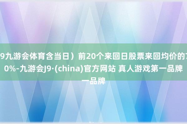 J9九游会体育含当日）前20个来回日股票来回均价的70%-九游会J9·(china)官方网站 真人游戏第一品牌