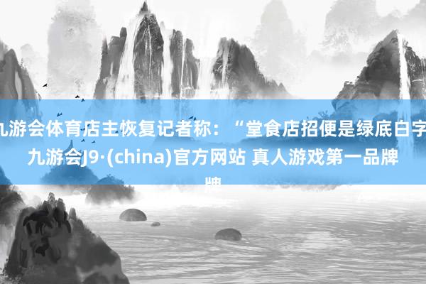 九游会体育店主恢复记者称：“堂食店招便是绿底白字-九游会J9·(china)官方网站 真人游戏第一品牌