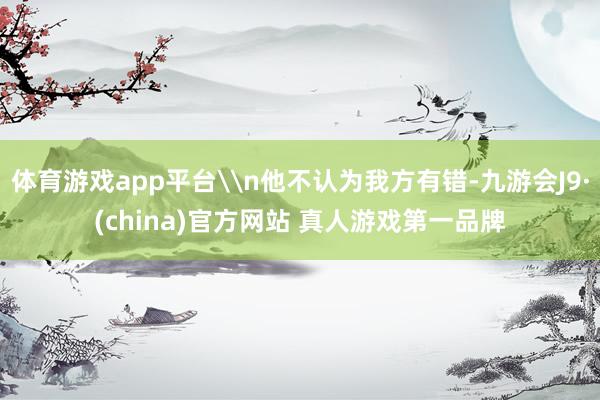 体育游戏app平台\n他不认为我方有错-九游会J9·(china)官方网站 真人游戏第一品牌