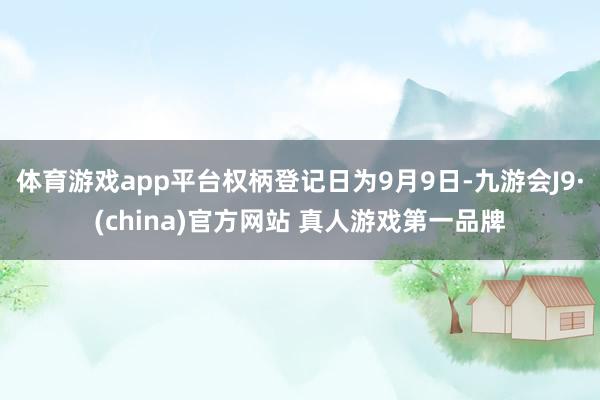 体育游戏app平台权柄登记日为9月9日-九游会J9·(china)官方网站 真人游戏第一品牌