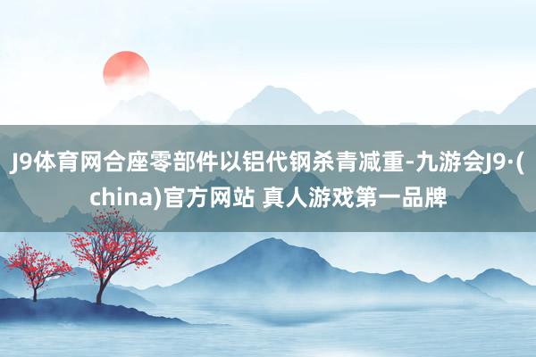 J9体育网合座零部件以铝代钢杀青减重-九游会J9·(china)官方网站 真人游戏第一品牌