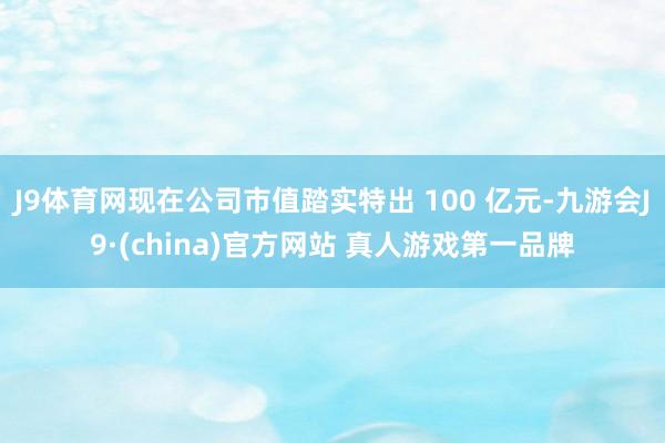 J9体育网现在公司市值踏实特出 100 亿元-九游会J9·(china)官方网站 真人游戏第一品牌