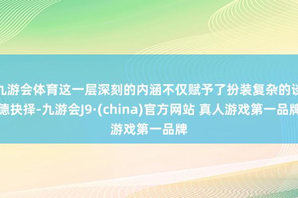 九游会体育这一层深刻的内涵不仅赋予了扮装复杂的谈德抉择-九游会J9·(china)官方网站 真人游戏第一品牌