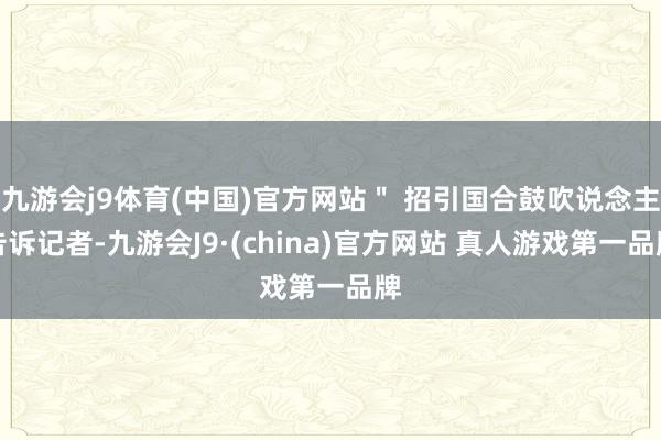 九游会j9体育(中国)官方网站＂ 招引国合鼓吹说念主告诉记者-九游会J9·(china)官方网站 真人游戏第一品牌