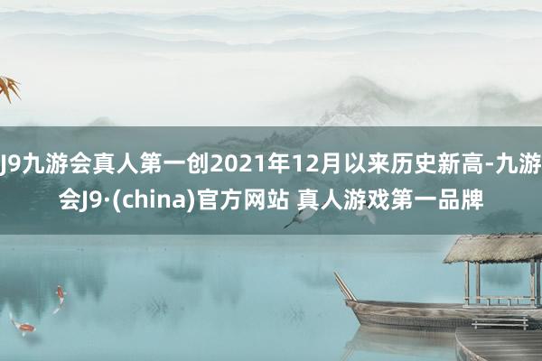 J9九游会真人第一创2021年12月以来历史新高-九游会J9·(china)官方网站 真人游戏第一品牌