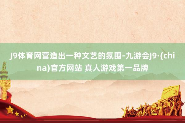 J9体育网营造出一种文艺的氛围-九游会J9·(china)官方网站 真人游戏第一品牌