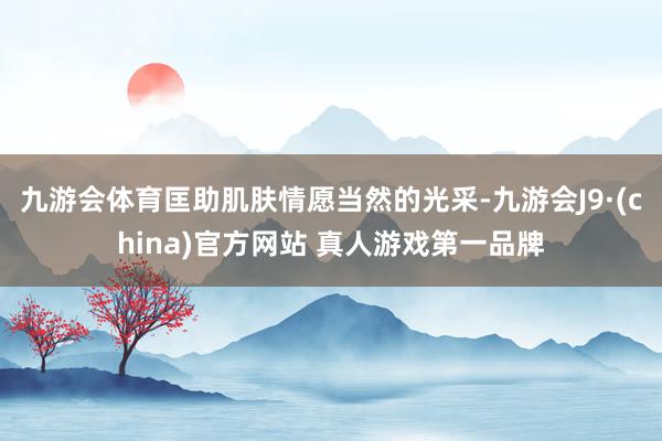 九游会体育匡助肌肤情愿当然的光采-九游会J9·(china)官方网站 真人游戏第一品牌