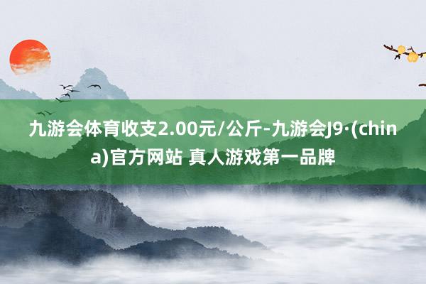 九游会体育收支2.00元/公斤-九游会J9·(china)官方网站 真人游戏第一品牌