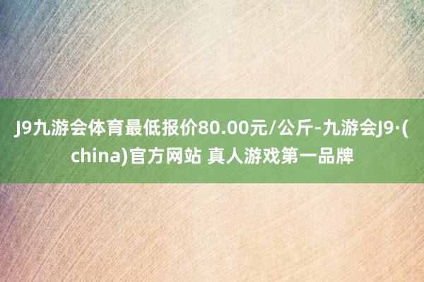 J9九游会体育最低报价80.00元/公斤-九游会J9·(china)官方网站 真人游戏第一品牌