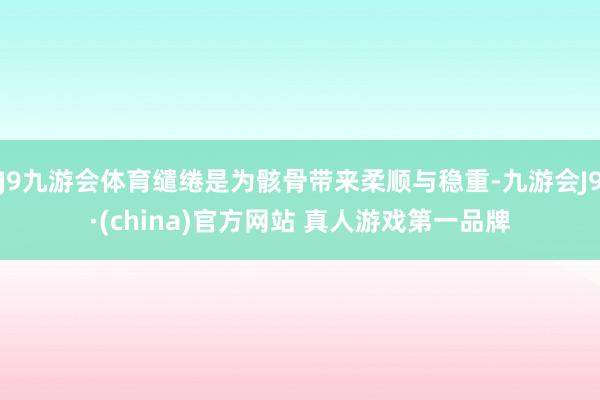 J9九游会体育缱绻是为骸骨带来柔顺与稳重-九游会J9·(china)官方网站 真人游戏第一品牌
