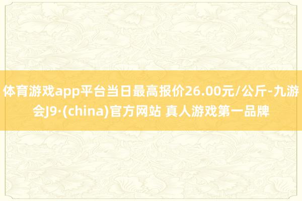 体育游戏app平台当日最高报价26.00元/公斤-九游会J9·(china)官方网站 真人游戏第一品牌